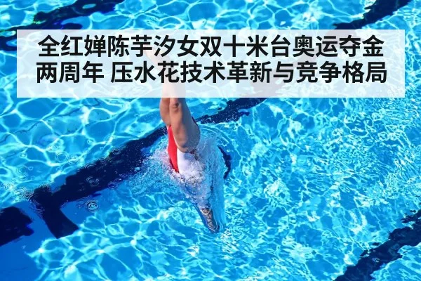 全红婵陈芋汐女双十米台奥运夺金两周年 压水花技术革新与竞争格局